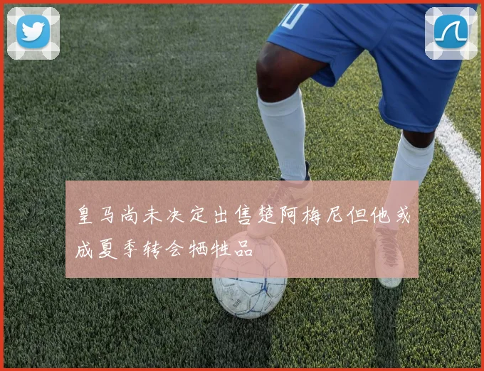 皇马尚未决定出售楚阿梅尼但他或成夏季转会牺牲品