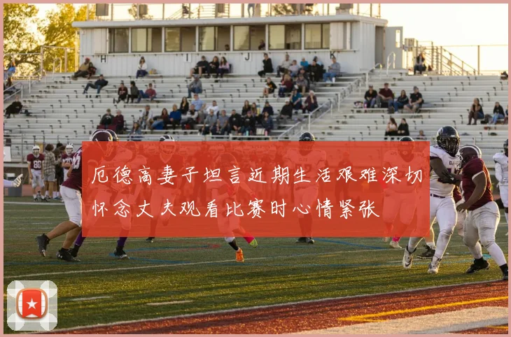 厄德高妻子坦言近期生活艰难深切怀念丈夫观看比赛时心情紧张