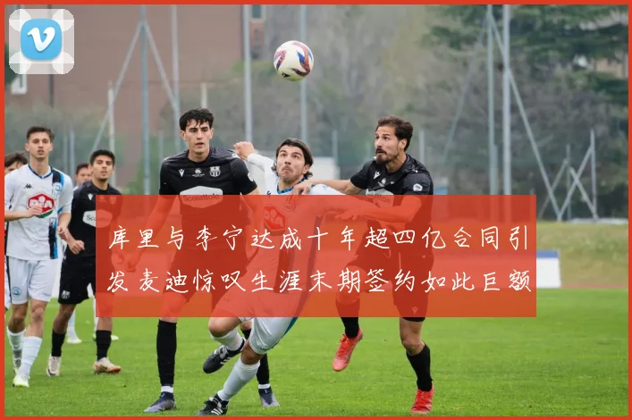 库里与李宁达成十年超四亿合同引发麦迪惊叹生涯末期签约如此巨额前所未闻