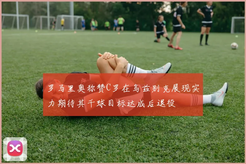 罗马里奥称赞C罗在乌兹别克展现实力期待其千球目标达成后退役