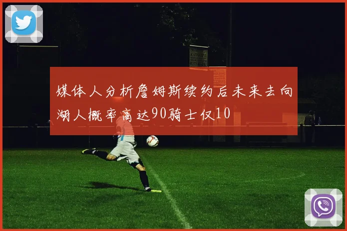 媒体人分析詹姆斯续约后未来去向湖人概率高达90骑士仅10