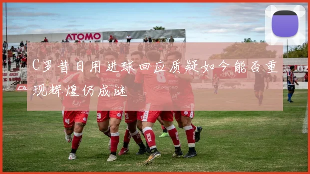 C罗昔日用进球回应质疑如今能否重现辉煌仍成谜
