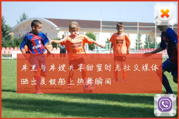 库里与库嫂共享甜蜜时光社交媒体晒出度假船上热舞瞬间