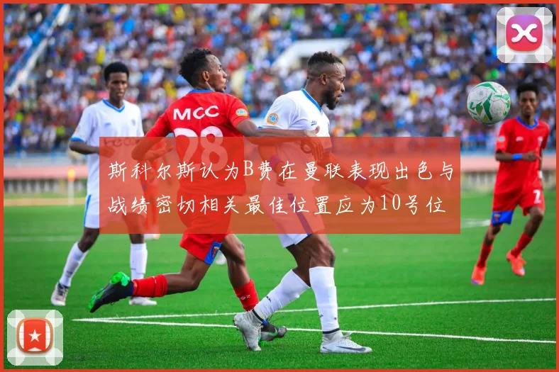 斯科尔斯认为B费在曼联表现出色与战绩密切相关最佳位置应为10号位