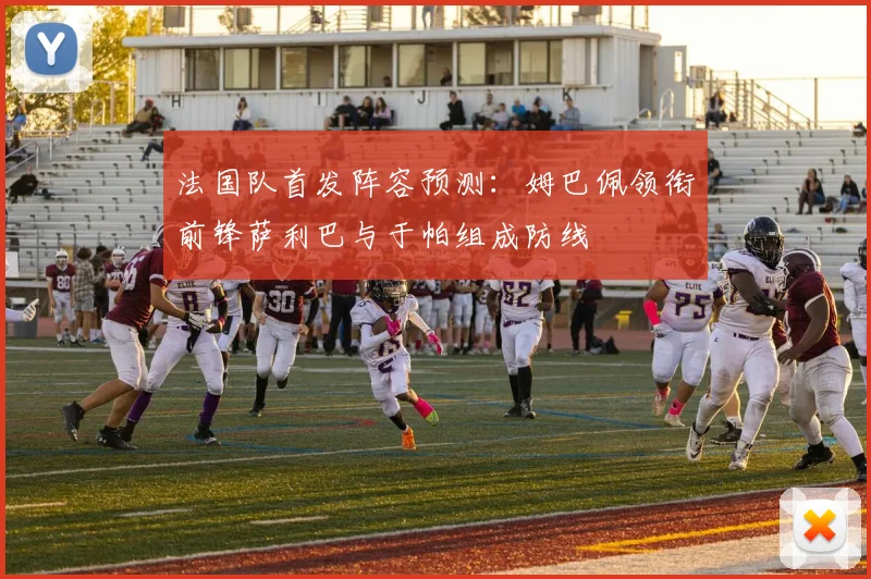 法国队首发阵容预测：姆巴佩领衔前锋萨利巴与于帕组成防线
