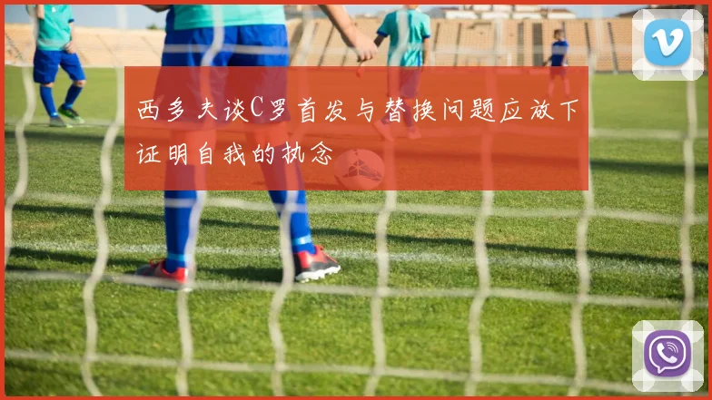 西多夫谈C罗首发与替换问题应放下证明自我的执念