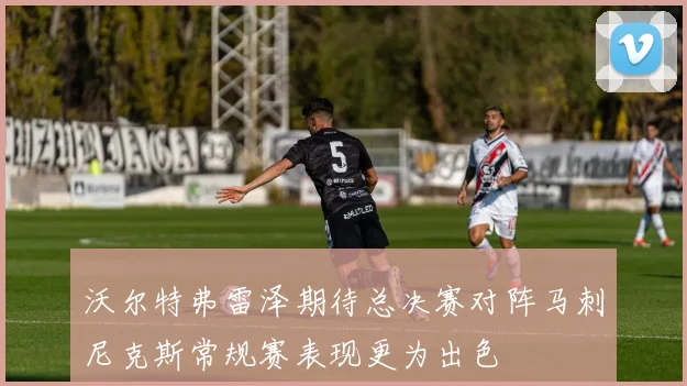 沃尔特弗雷泽期待总决赛对阵马刺尼克斯常规赛表现更为出色