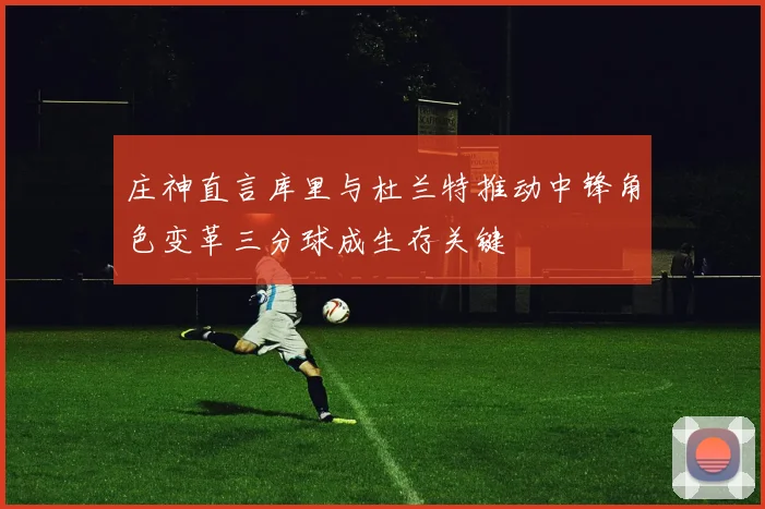庄神直言库里与杜兰特推动中锋角色变革三分球成生存关键